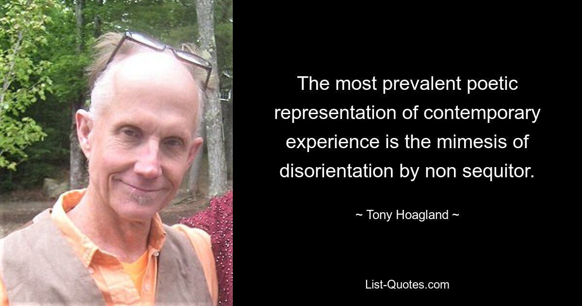 The most prevalent poetic representation of contemporary experience is the mimesis of disorientation by non sequitor. — © Tony Hoagland