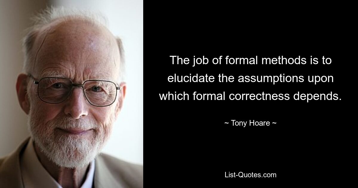 The job of formal methods is to elucidate the assumptions upon which formal correctness depends. — © Tony Hoare