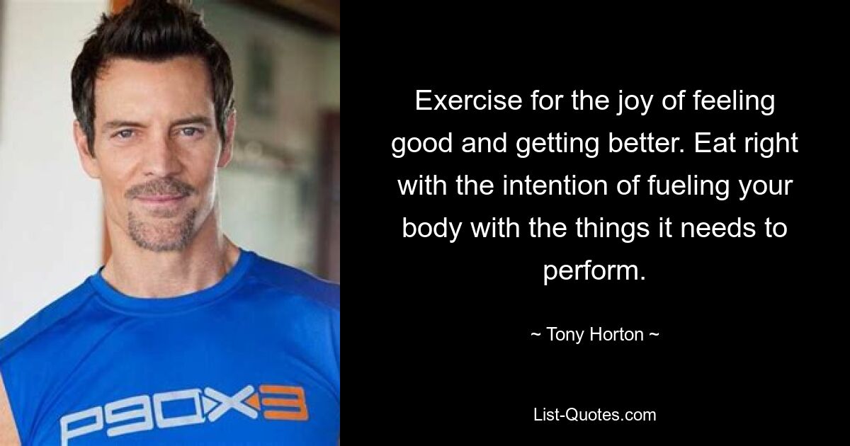 Exercise for the joy of feeling good and getting better. Eat right with the intention of fueling your body with the things it needs to perform. — © Tony Horton