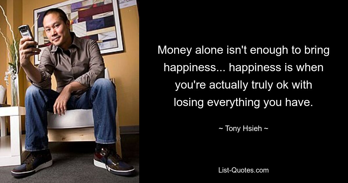 Money alone isn't enough to bring happiness... happiness is when you're actually truly ok with losing everything you have. — © Tony Hsieh