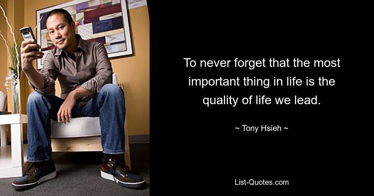 To never forget that the most important thing in life is the quality of life we lead. — © Tony Hsieh