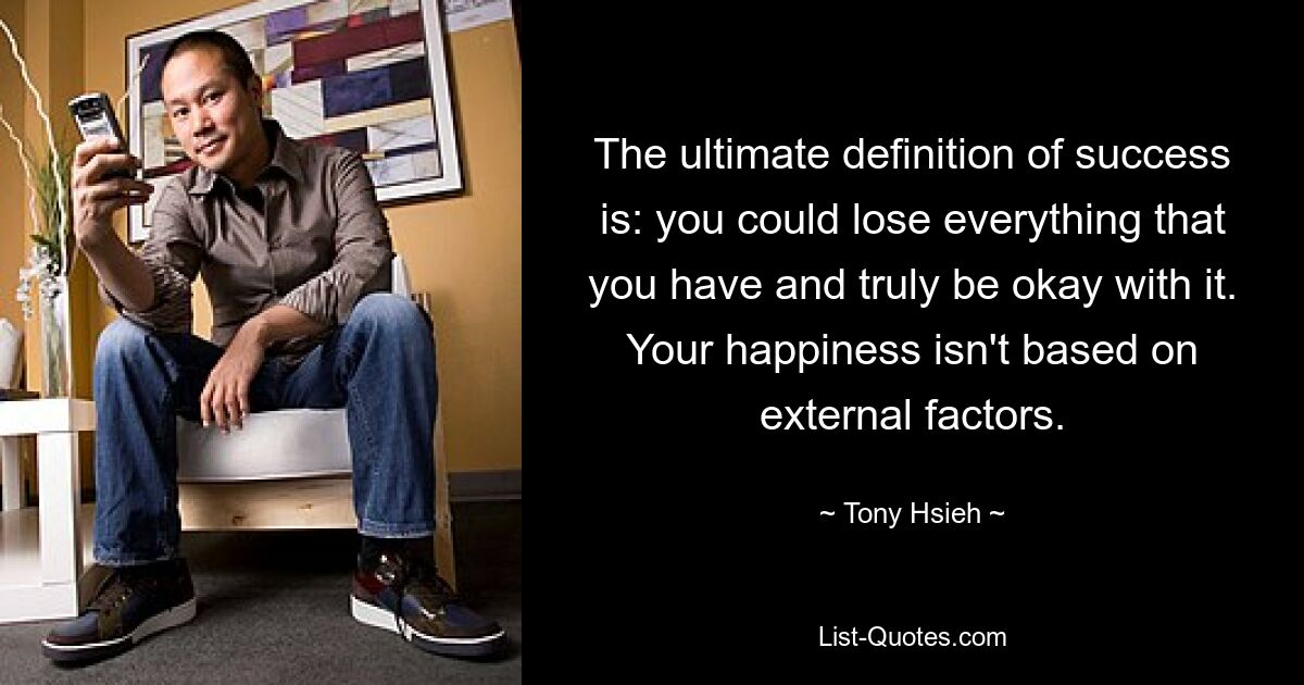 The ultimate definition of success is: you could lose everything that you have and truly be okay with it. Your happiness isn't based on external factors. — © Tony Hsieh