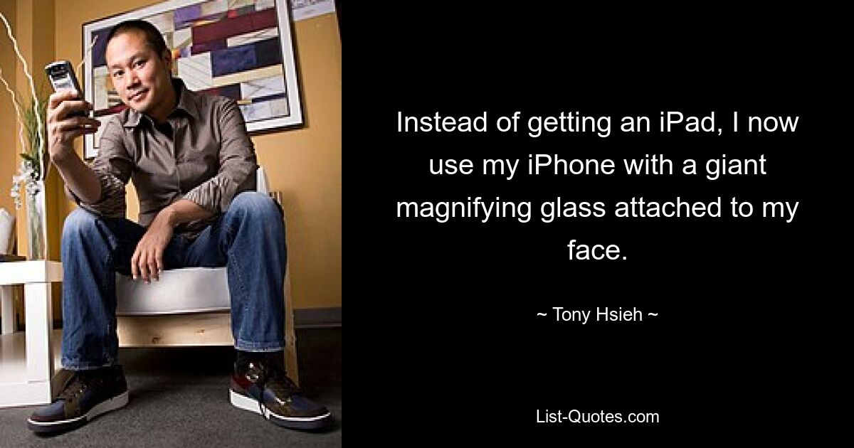 Instead of getting an iPad, I now use my iPhone with a giant magnifying glass attached to my face. — © Tony Hsieh