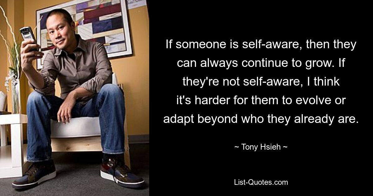 If someone is self-aware, then they can always continue to grow. If they're not self-aware, I think it's harder for them to evolve or adapt beyond who they already are. — © Tony Hsieh