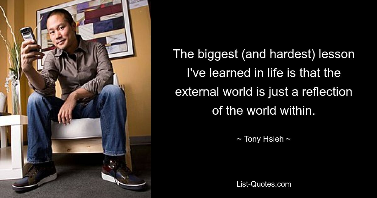 The biggest (and hardest) lesson I've learned in life is that the external world is just a reflection of the world within. — © Tony Hsieh