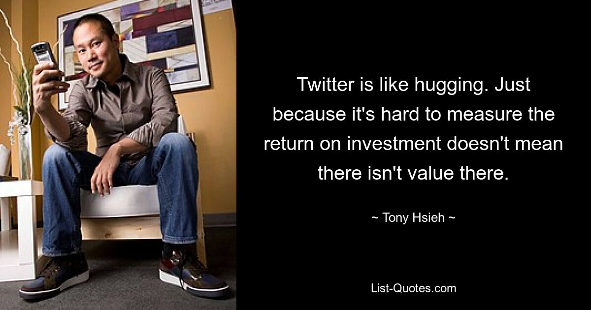 Twitter is like hugging. Just because it's hard to measure the return on investment doesn't mean there isn't value there. — © Tony Hsieh