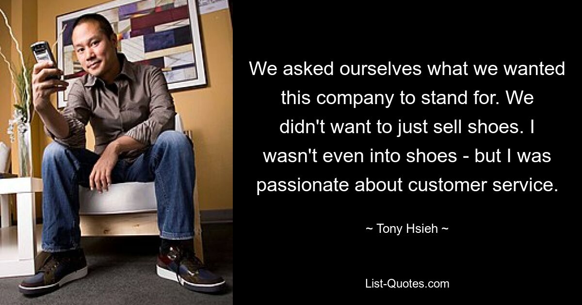 We asked ourselves what we wanted this company to stand for. We didn't want to just sell shoes. I wasn't even into shoes - but I was passionate about customer service. — © Tony Hsieh