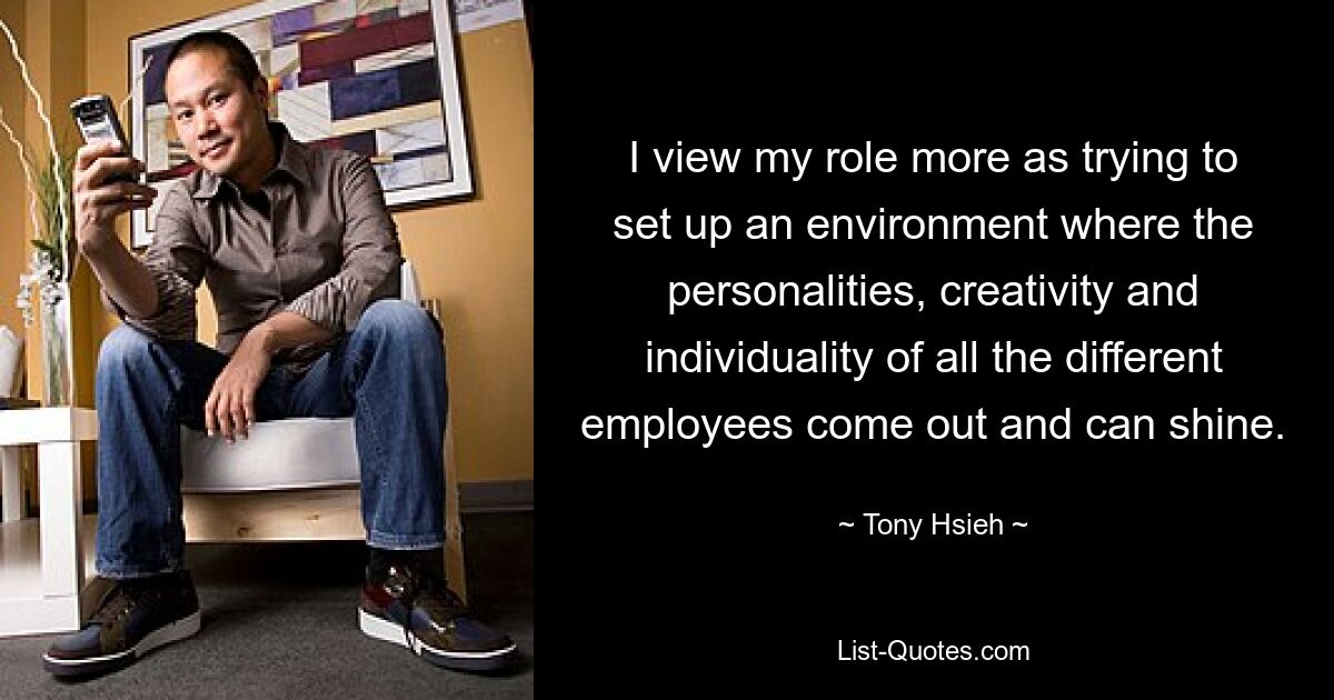 I view my role more as trying to set up an environment where the personalities, creativity and individuality of all the different employees come out and can shine. — © Tony Hsieh