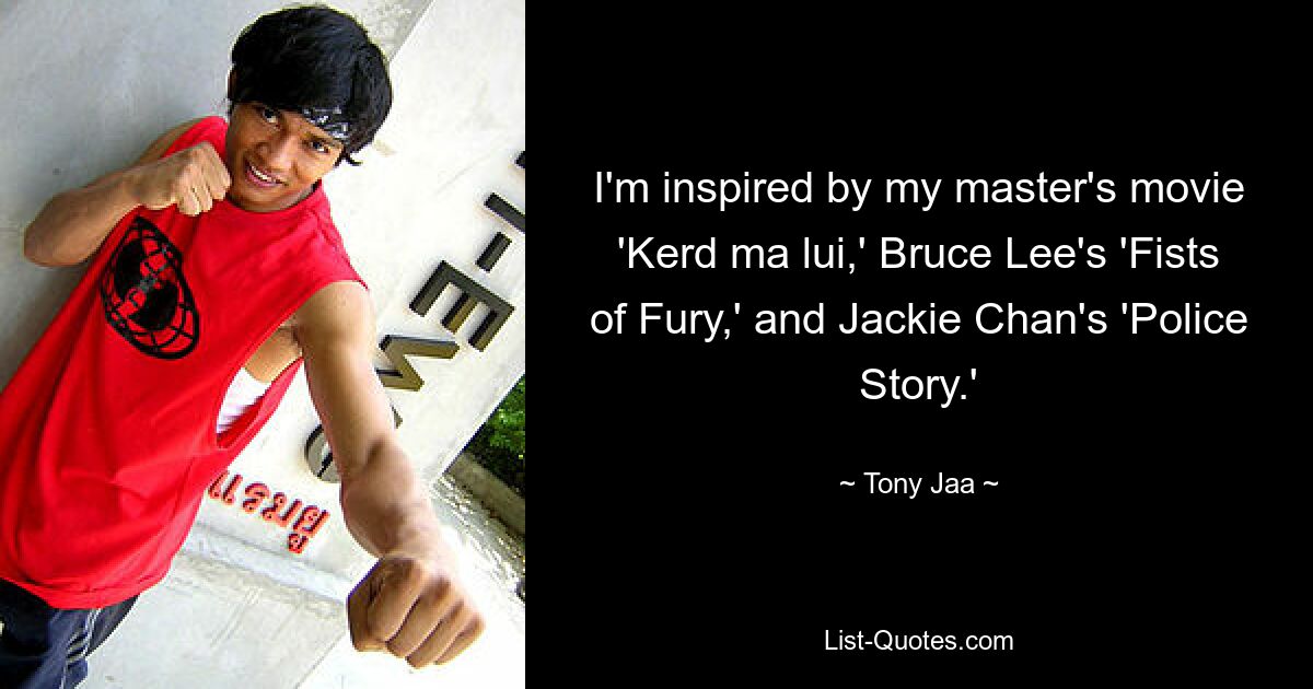 I'm inspired by my master's movie 'Kerd ma lui,' Bruce Lee's 'Fists of Fury,' and Jackie Chan's 'Police Story.' — © Tony Jaa