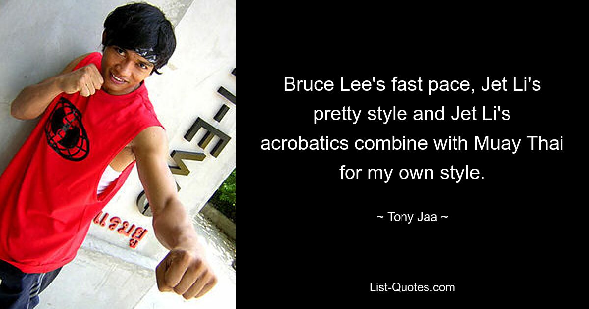 Bruce Lee's fast pace, Jet Li's pretty style and Jet Li's acrobatics combine with Muay Thai for my own style. — © Tony Jaa