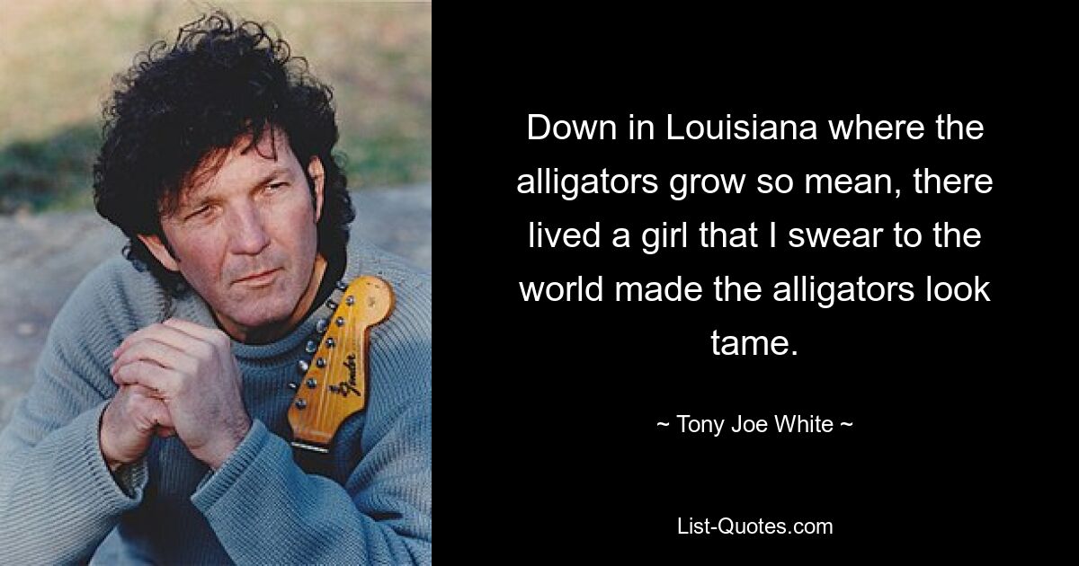 Down in Louisiana where the alligators grow so mean, there lived a girl that I swear to the world made the alligators look tame. — © Tony Joe White