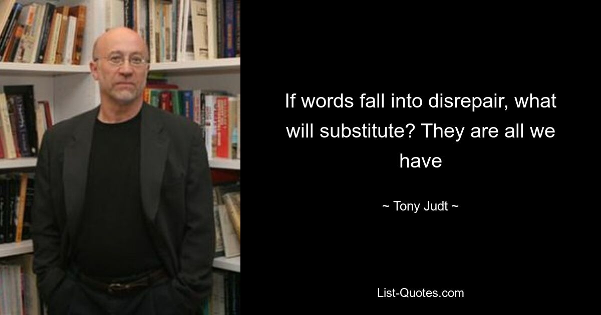 If words fall into disrepair, what will substitute? They are all we have — © Tony Judt