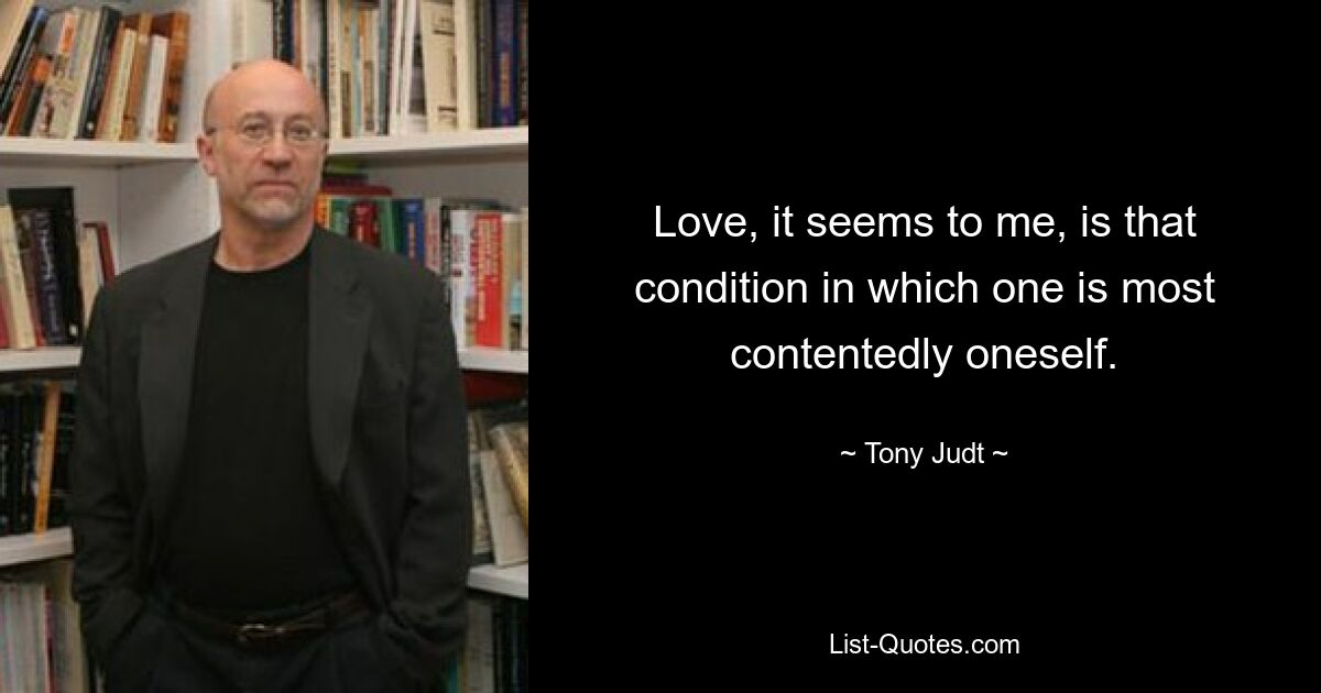 Love, it seems to me, is that condition in which one is most contentedly oneself. — © Tony Judt