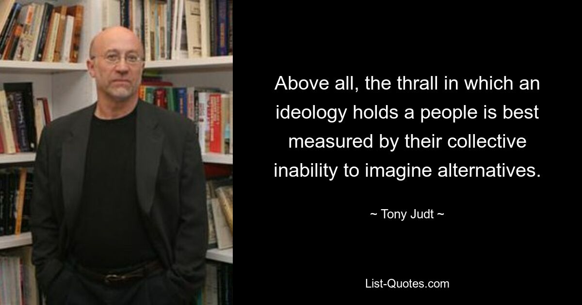 Above all, the thrall in which an ideology holds a people is best measured by their collective inability to imagine alternatives. — © Tony Judt