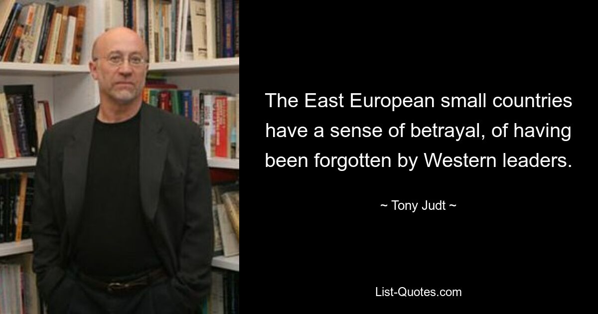 The East European small countries have a sense of betrayal, of having been forgotten by Western leaders. — © Tony Judt