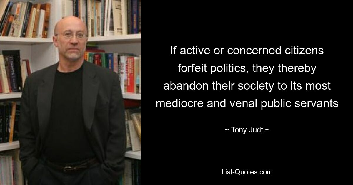 If active or concerned citizens forfeit politics, they thereby abandon their society to its most mediocre and venal public servants — © Tony Judt