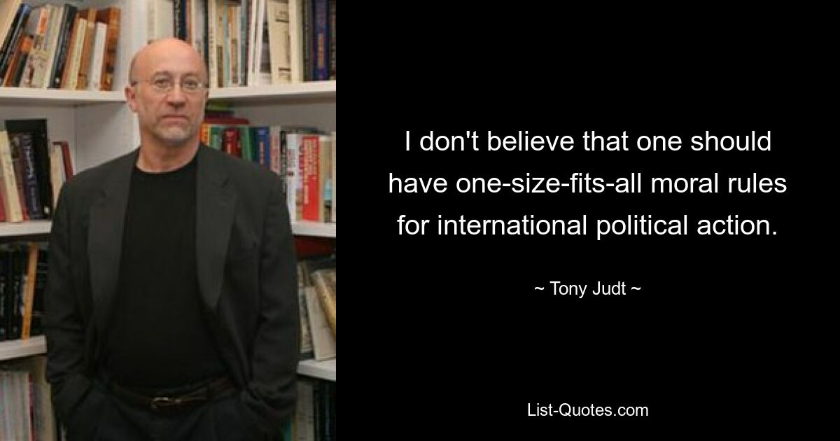 I don't believe that one should have one-size-fits-all moral rules for international political action. — © Tony Judt