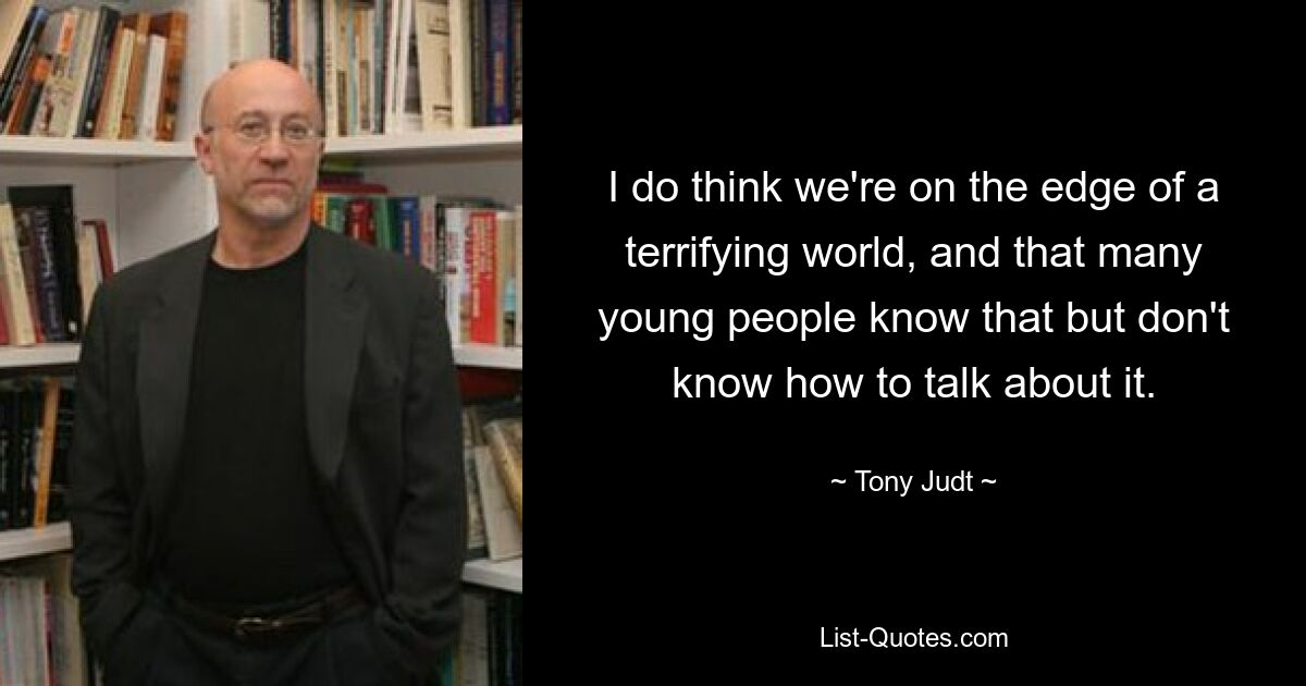 I do think we're on the edge of a terrifying world, and that many young people know that but don't know how to talk about it. — © Tony Judt