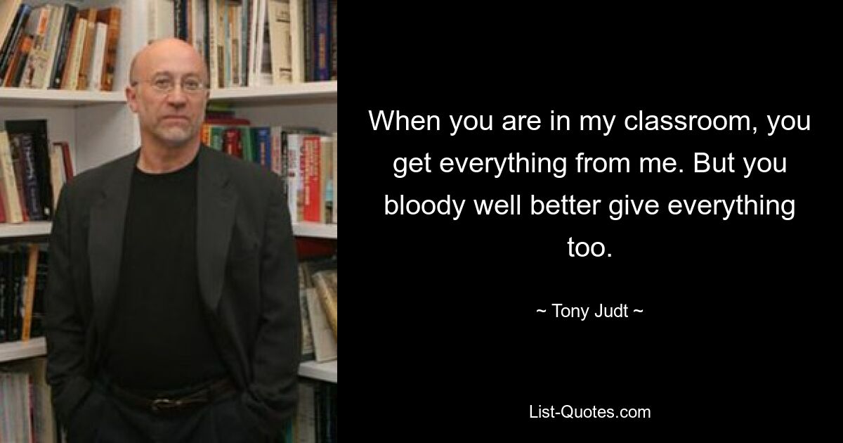 When you are in my classroom, you get everything from me. But you bloody well better give everything too. — © Tony Judt