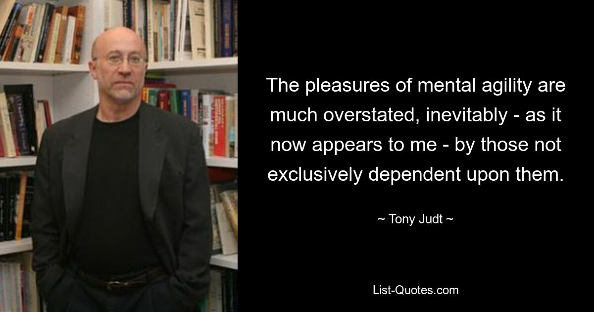 The pleasures of mental agility are much overstated, inevitably - as it now appears to me - by those not exclusively dependent upon them. — © Tony Judt