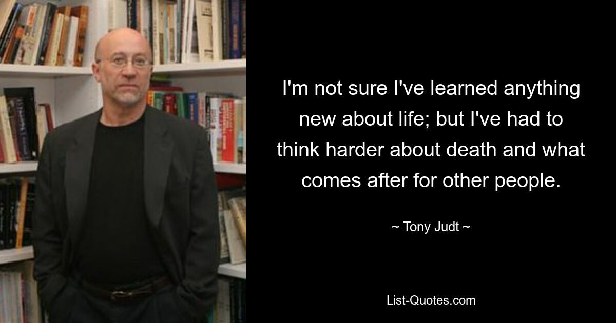 I'm not sure I've learned anything new about life; but I've had to think harder about death and what comes after for other people. — © Tony Judt