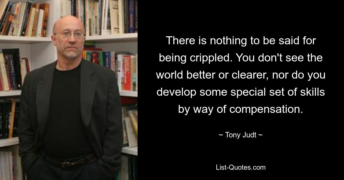 There is nothing to be said for being crippled. You don't see the world better or clearer, nor do you develop some special set of skills by way of compensation. — © Tony Judt