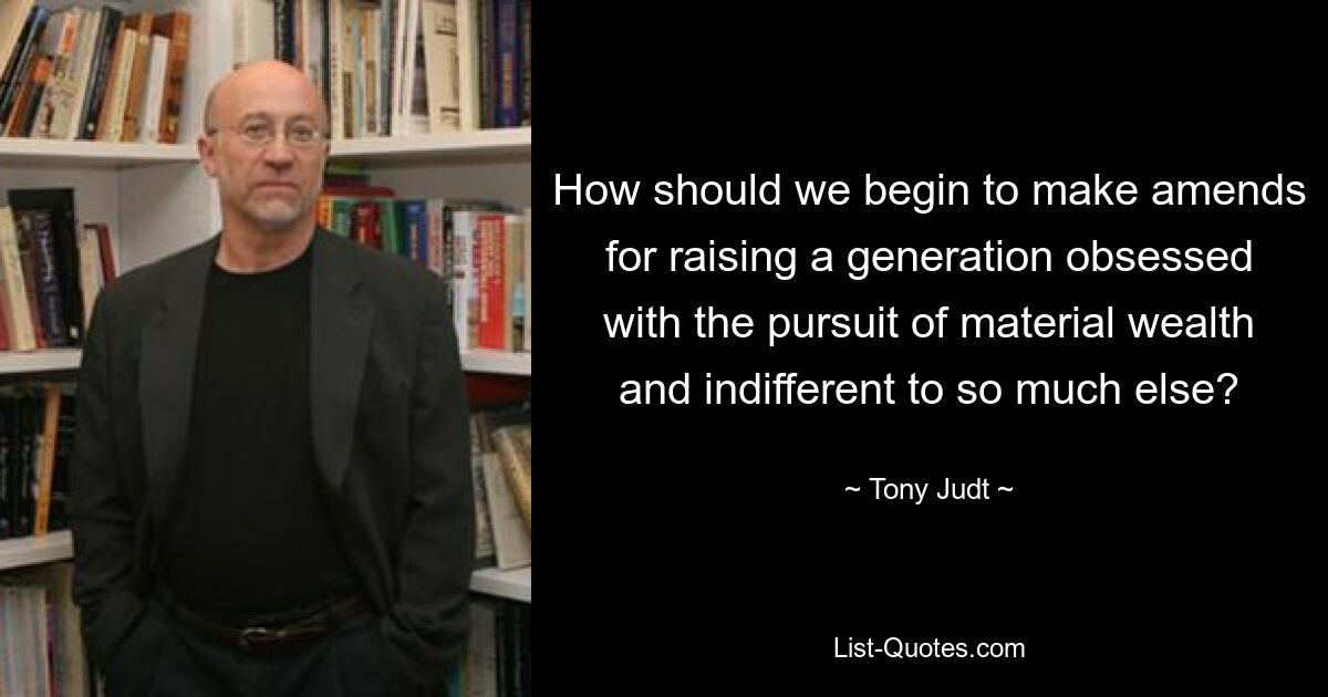 How should we begin to make amends for raising a generation obsessed with the pursuit of material wealth and indifferent to so much else? — © Tony Judt