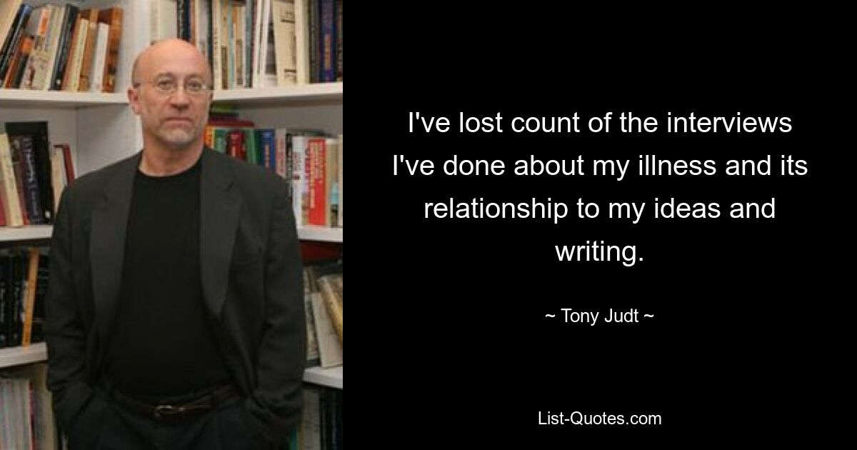 I've lost count of the interviews I've done about my illness and its relationship to my ideas and writing. — © Tony Judt