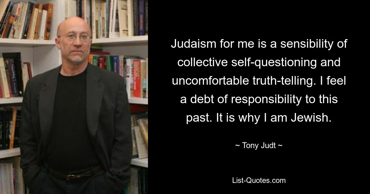 Judaism for me is a sensibility of collective self-questioning and uncomfortable truth-telling. I feel a debt of responsibility to this past. It is why I am Jewish. — © Tony Judt