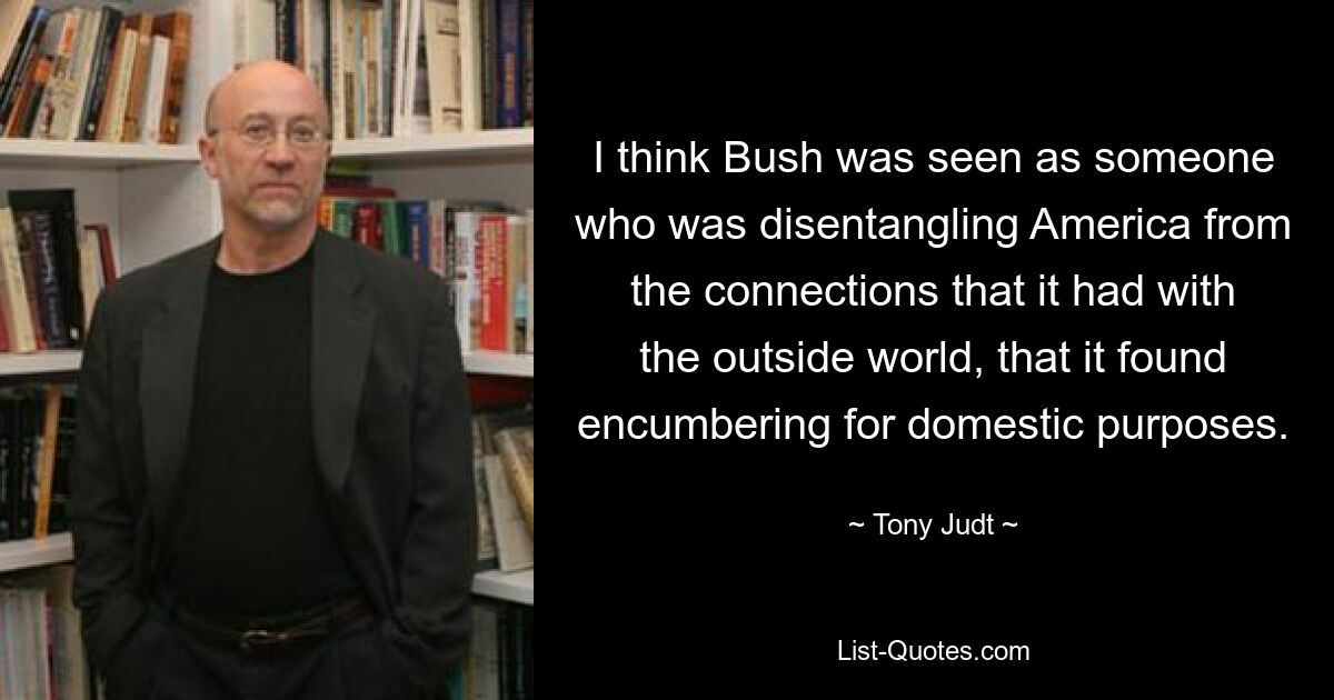 I think Bush was seen as someone who was disentangling America from the connections that it had with the outside world, that it found encumbering for domestic purposes. — © Tony Judt