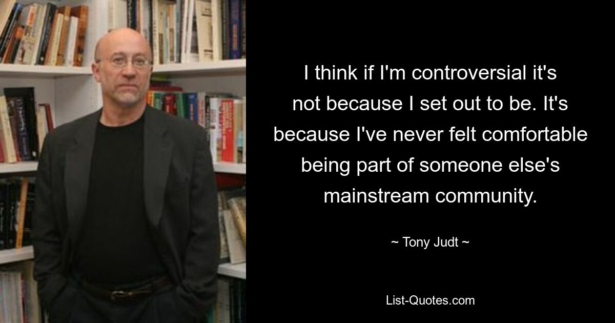 I think if I'm controversial it's not because I set out to be. It's because I've never felt comfortable being part of someone else's mainstream community. — © Tony Judt