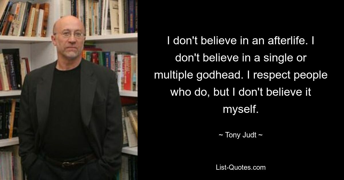 I don't believe in an afterlife. I don't believe in a single or multiple godhead. I respect people who do, but I don't believe it myself. — © Tony Judt