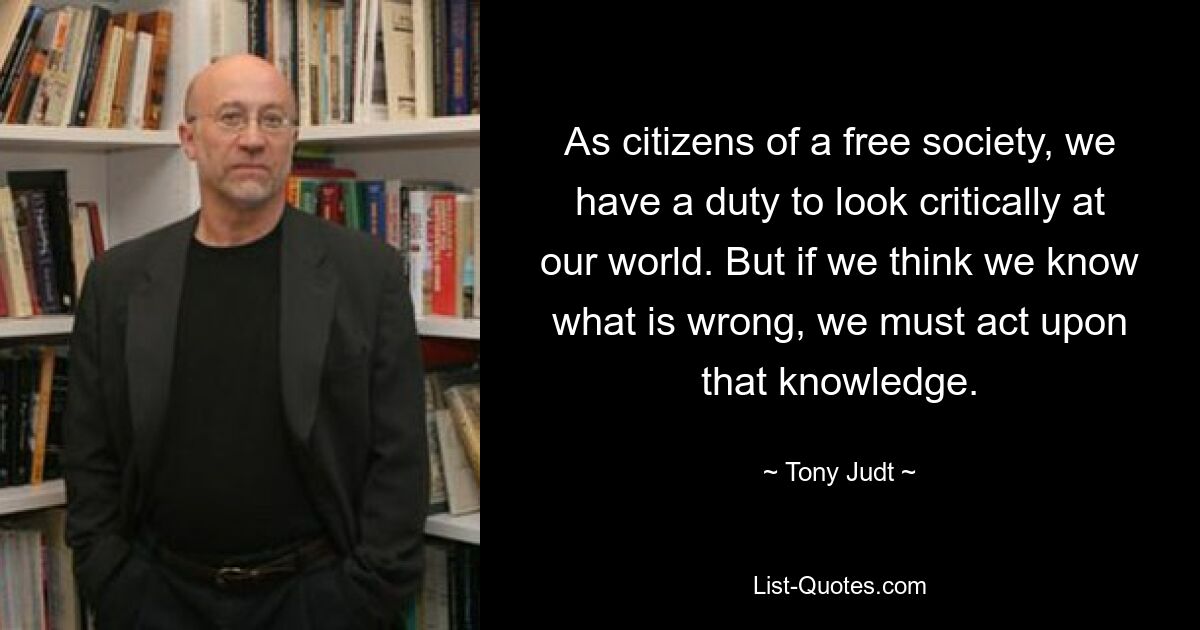 As citizens of a free society, we have a duty to look critically at our world. But if we think we know what is wrong, we must act upon that knowledge. — © Tony Judt