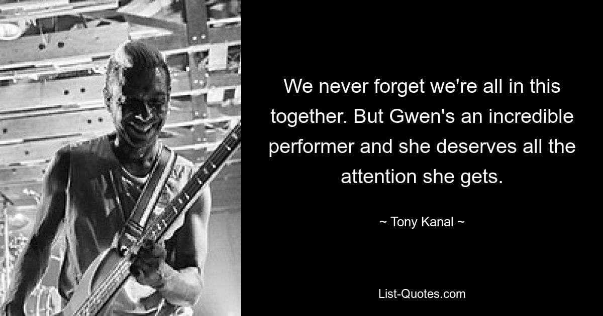 We never forget we're all in this together. But Gwen's an incredible performer and she deserves all the attention she gets. — © Tony Kanal