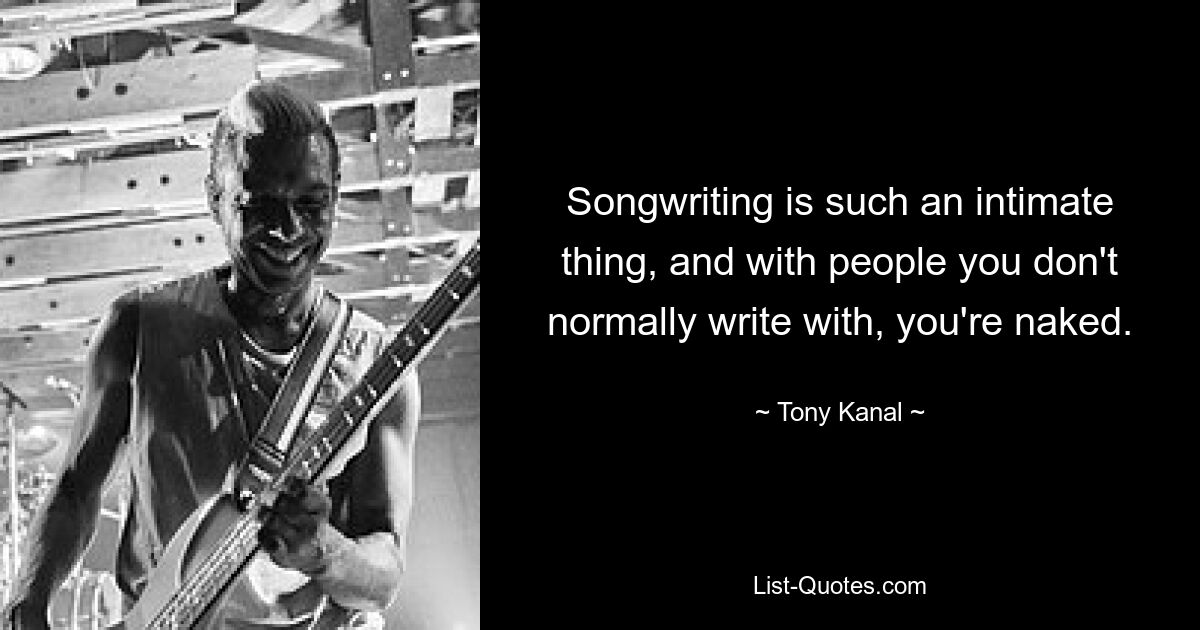 Songwriting is such an intimate thing, and with people you don't normally write with, you're naked. — © Tony Kanal