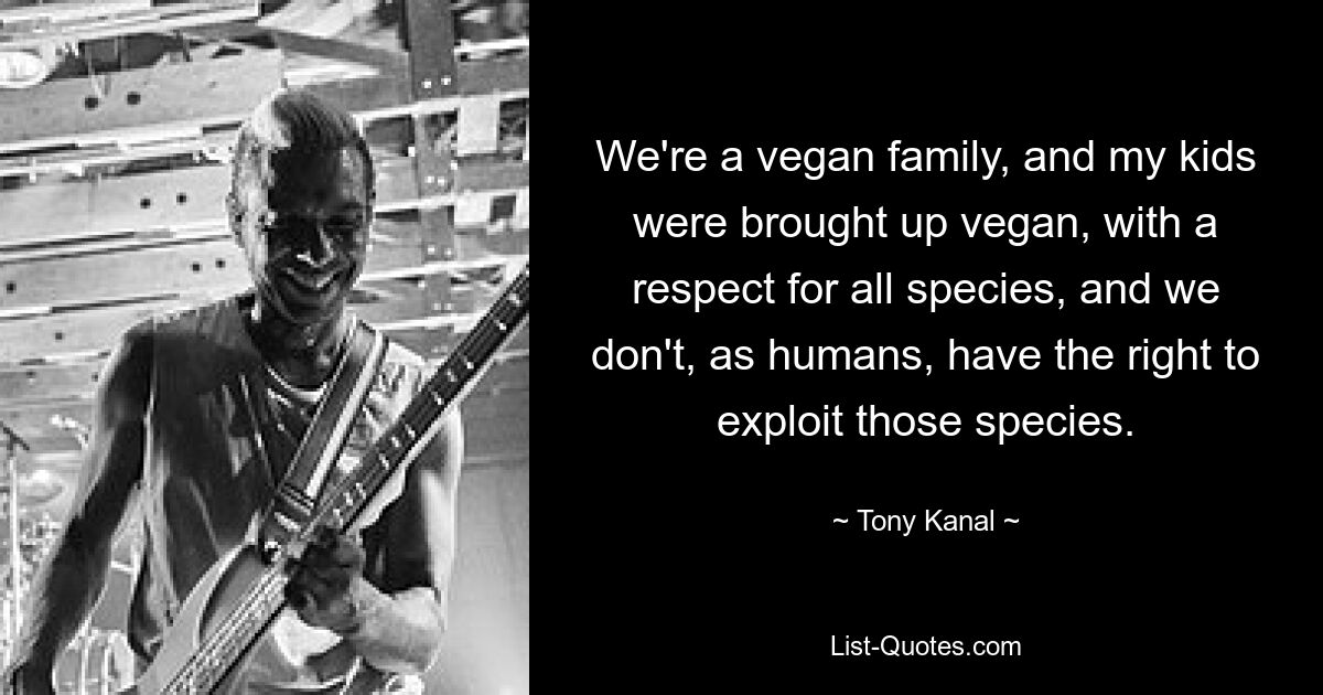 We're a vegan family, and my kids were brought up vegan, with a respect for all species, and we don't, as humans, have the right to exploit those species. — © Tony Kanal