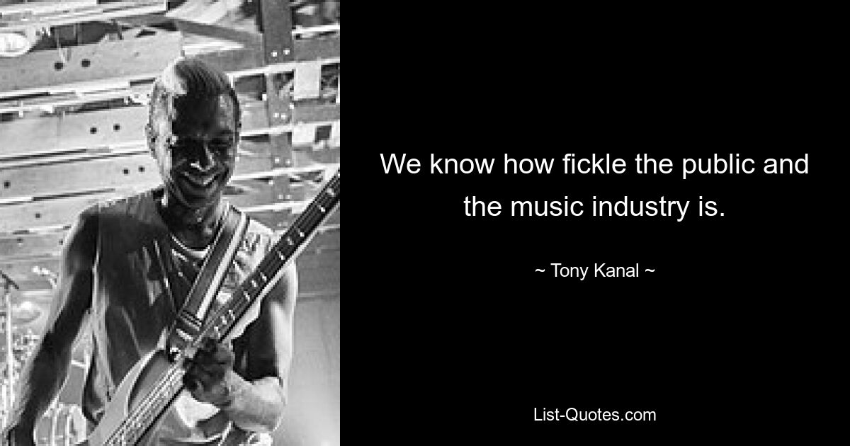 We know how fickle the public and the music industry is. — © Tony Kanal