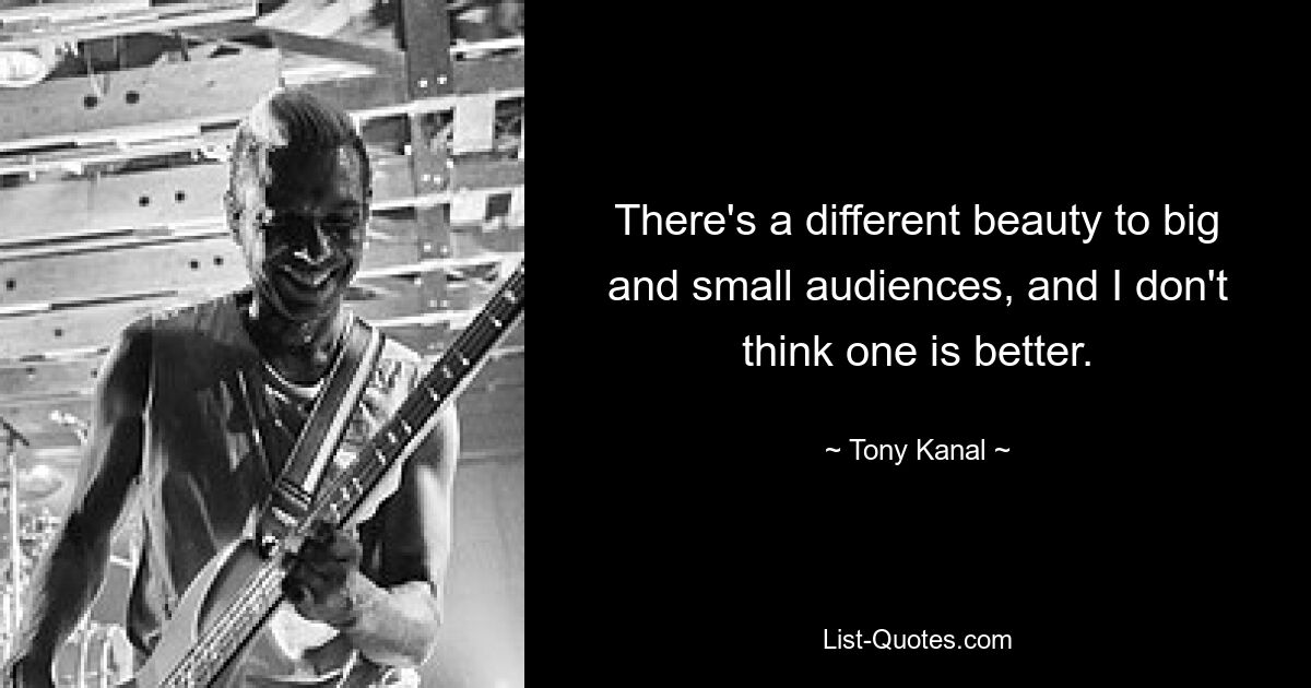 There's a different beauty to big and small audiences, and I don't think one is better. — © Tony Kanal