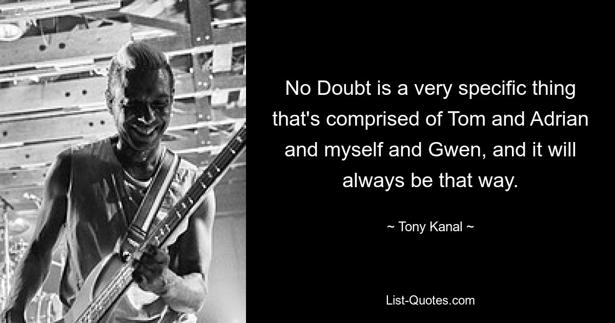 No Doubt is a very specific thing that's comprised of Tom and Adrian and myself and Gwen, and it will always be that way. — © Tony Kanal