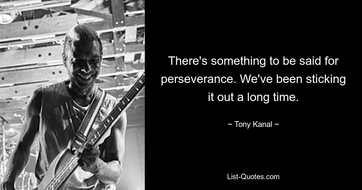 There's something to be said for perseverance. We've been sticking it out a long time. — © Tony Kanal