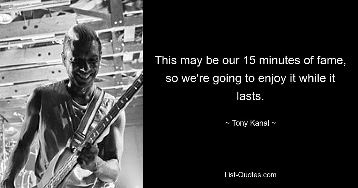 This may be our 15 minutes of fame, so we're going to enjoy it while it lasts. — © Tony Kanal