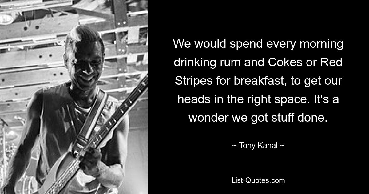 We would spend every morning drinking rum and Cokes or Red Stripes for breakfast, to get our heads in the right space. It's a wonder we got stuff done. — © Tony Kanal