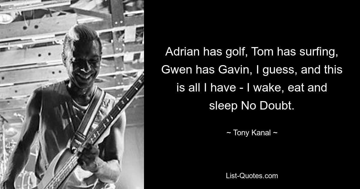 Adrian has golf, Tom has surfing, Gwen has Gavin, I guess, and this is all I have - I wake, eat and sleep No Doubt. — © Tony Kanal