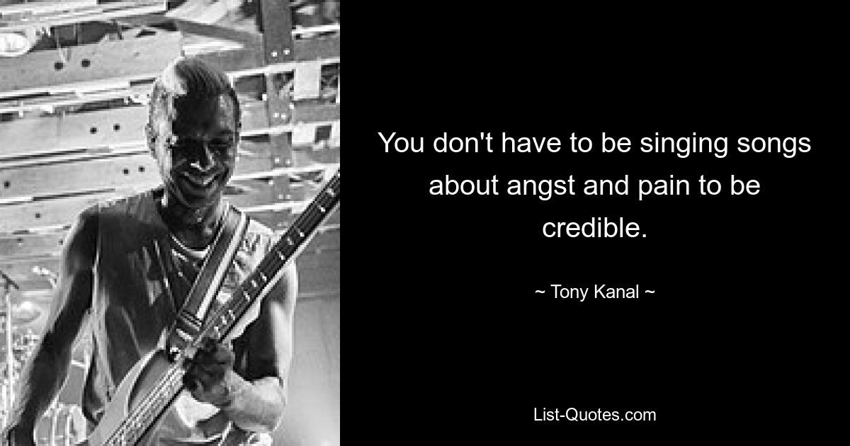 You don't have to be singing songs about angst and pain to be credible. — © Tony Kanal