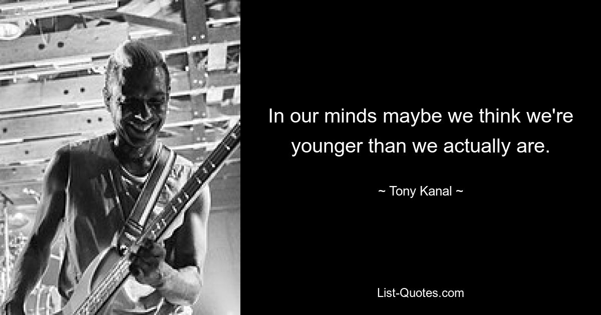 In our minds maybe we think we're younger than we actually are. — © Tony Kanal