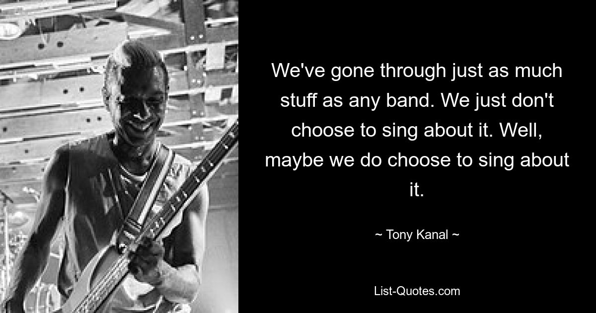 We've gone through just as much stuff as any band. We just don't choose to sing about it. Well, maybe we do choose to sing about it. — © Tony Kanal