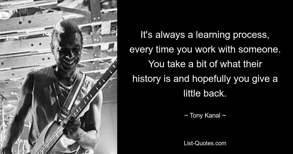 It's always a learning process, every time you work with someone. You take a bit of what their history is and hopefully you give a little back. — © Tony Kanal