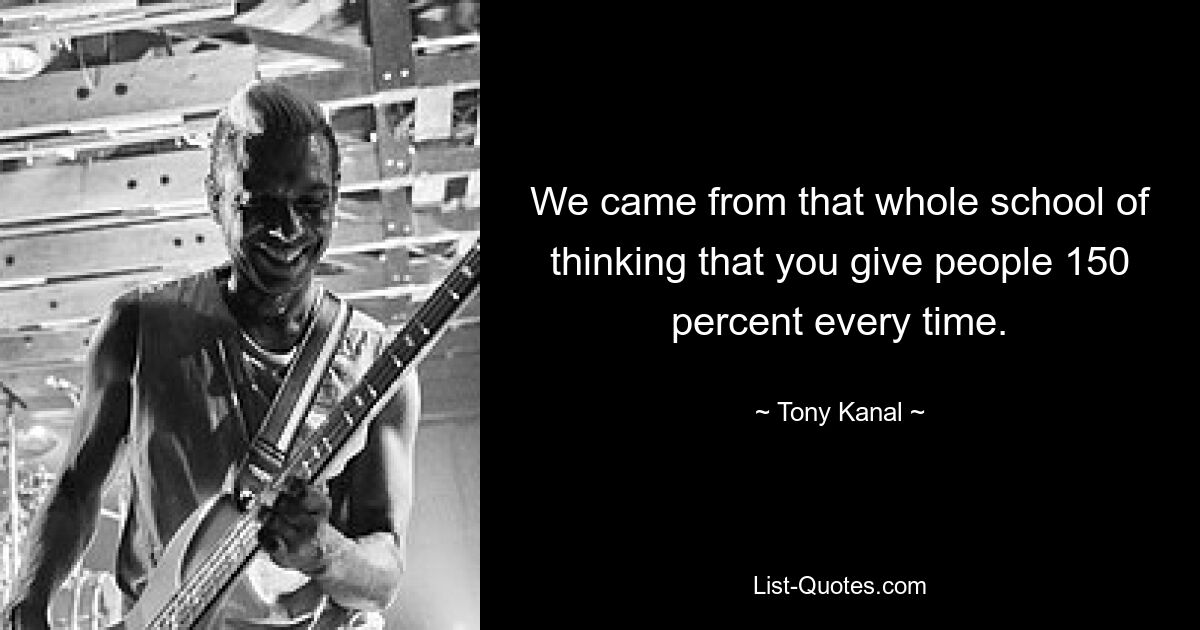 We came from that whole school of thinking that you give people 150 percent every time. — © Tony Kanal