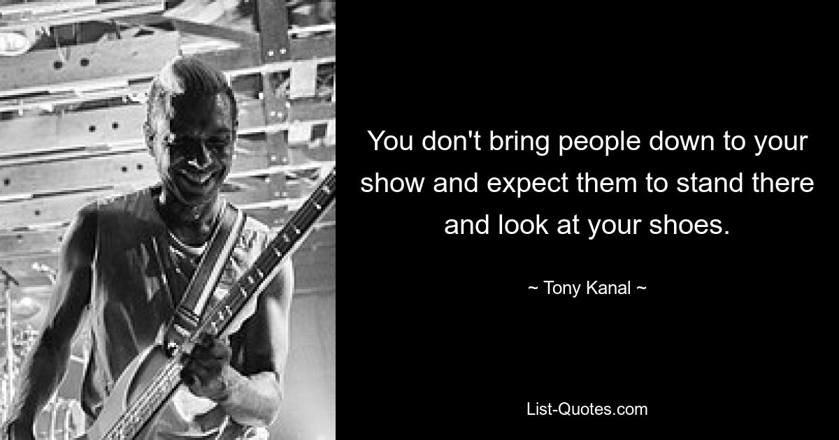 You don't bring people down to your show and expect them to stand there and look at your shoes. — © Tony Kanal