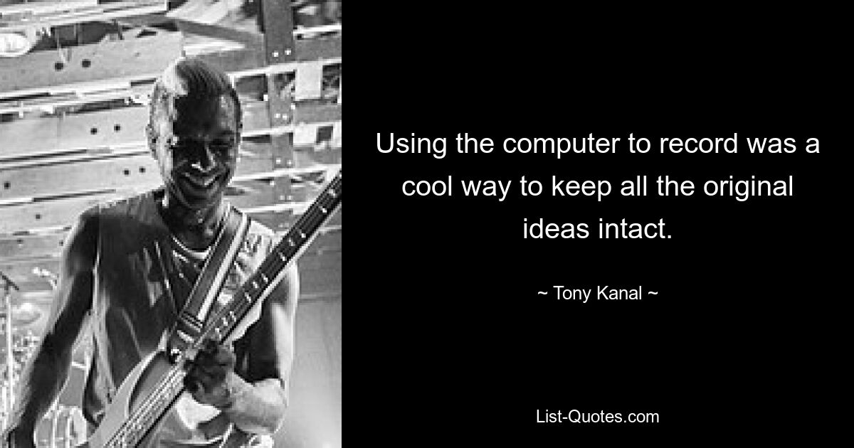 Using the computer to record was a cool way to keep all the original ideas intact. — © Tony Kanal